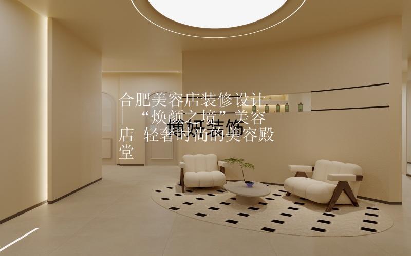 合肥美容店装修设计 | “焕颜之境”美容店 轻奢时尚的美容殿堂